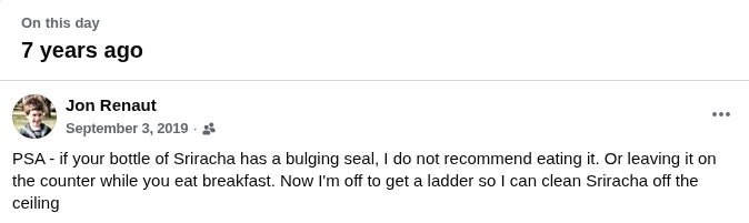 Jon Renaut posted on Facebook 9/3/2019: PSA - if your bottle of Sriracha has a bulging seal, I do not recommend eating it. Or leaving it on the counter while you eat breakfast. Now I'm off to get a ladder so I can clean Sriracha off the ceiling